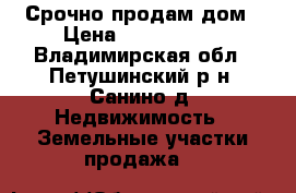 Срочно продам дом › Цена ­ 2 700 000 - Владимирская обл., Петушинский р-н, Санино д. Недвижимость » Земельные участки продажа   